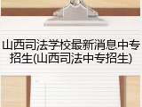 山西司法学校最新消息中专招生(山西司法中专招生)