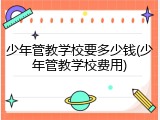 少年管教学校要多少钱(少年管教学校费用)