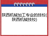陕西机械加工专业的技校(陕西机械技校)