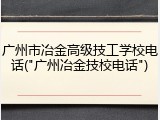 广州市冶金高级技工学校电话("广州冶金技校电话")