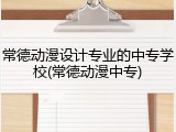 常德动漫设计专业的中专学校(常德动漫中专)