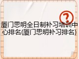厦门思明全日制补习培训中心排名(厦门思明补习排名)