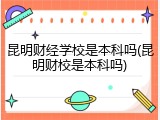 昆明财经学校是本科吗(昆明财校是本科吗)