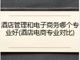 酒店管理和电子商务哪个专业好(酒店电商专业对比)