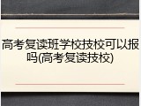 高考复读班学校技校可以报吗(高考复读技校)