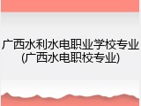 广西水利水电职业学校专业(广西水电职校专业)