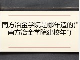 南方冶金学院是哪年造的("南方冶金学院建校年")