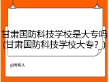 甘肃国防科技学校是大专吗(甘肃国防科技学校大专？)