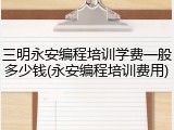 三明永安编程培训学费一般多少钱(永安编程培训费用)
