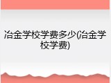 冶金学校学费多少(冶金学校学费)