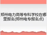 郑州电力高等专科学校在哪里报名(郑州电专报名点)