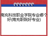 南充科技职业学院专业哪个好(南充职院好专业)