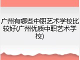 广州有哪些中职艺术学校比较好(广州优质中职艺术学校)
