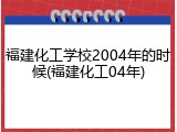 福建化工学校2004年的时候(福建化工04年)