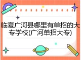 临夏广河县哪里有单招的大专学校(广河单招大专)
