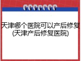 天津哪个医院可以产后修复(天津产后修复医院)