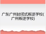 广东广州封闭式叛逆学校(广州叛逆学校)