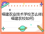 福建农业技术学校怎么样(福建农校如何)