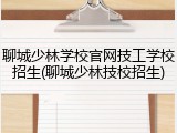 聊城少林学校官网技工学校招生(聊城少林技校招生)