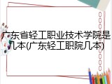 广东省轻工职业技术学院是几本(广东轻工职院几本)