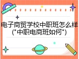 电子商贸学校中职班怎么样("中职电商班如何")
