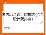 国内冶金设计院排名(冶金设计院排名)