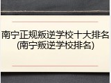 南宁正规叛逆学校十大排名(南宁叛逆学校排名)