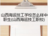 山西海运技工学校怎么样中职生(山西海运技工职校)