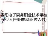 贵阳电子商务职业技术学校多少人(贵阳电商职校人数)