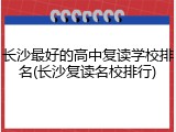长沙最好的高中复读学校排名(长沙复读名校排行)