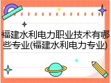 福建水利电力职业技术有哪些专业(福建水利电力专业)