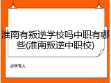 淮南有叛逆学校吗中职有哪些(淮南叛逆中职校)