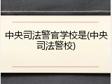 中央司法警官学校是(中央司法警校)