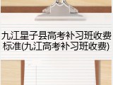 九江星子县高考补习班收费标准(九江高考补习班收费)
