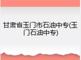甘肃省玉门市石油中专(玉门石油中专)