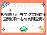 郑州电力中专学校官网首页查询(郑州电校官网查询)
