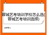 晋城艺考培训学校怎么选(晋城艺考培训选择)