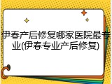 伊春产后修复哪家医院最专业(伊春专业产后修复)