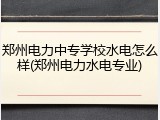 郑州电力中专学校水电怎么样(郑州电力水电专业)