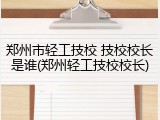 郑州市轻工技校 技校校长是谁(郑州轻工技校校长)