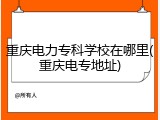 重庆电力专科学校在哪里(重庆电专地址)
