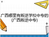广西哪里有叛逆学校中专的(广西叛逆中专)