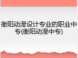 衡阳动漫设计专业的职业中专(衡阳动漫中专)