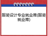 服装设计专业就业难(服装就业难)
