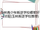 玉林青少年叛逆学校哪家好一点呢(玉林叛逆学校推荐)