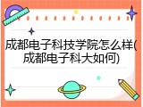 成都电子科技学院怎么样(成都电子科大如何)