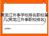 黑龙江外事学校排名职校第几(黑龙江外事职校排名)