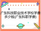 广东科技职业技术学校学费多少钱(广东科职学费)