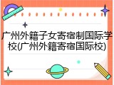 广州外籍子女寄宿制国际学校(广州外籍寄宿国际校)