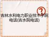 吉林水利电力职业技术学院电话(吉水院电话)